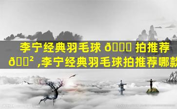李宁经典羽毛球 🍀 拍推荐 🌲 ,李宁经典羽毛球拍推荐哪款